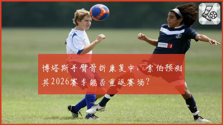 博塔斯手臂骨折康复中，索伯预测其2026赛季能否重返赛场？