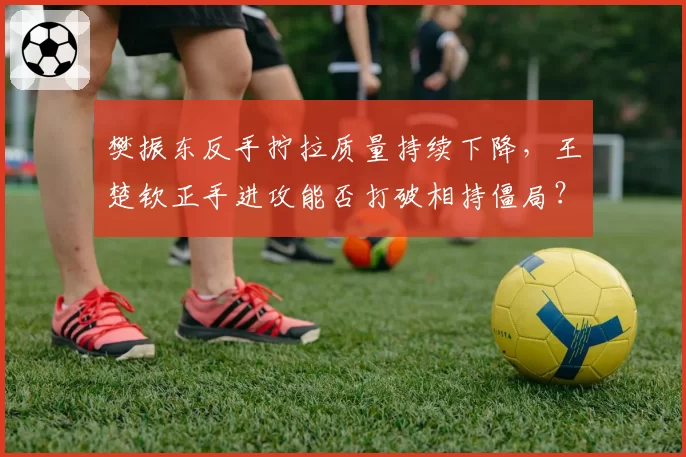 樊振东反手拧拉质量持续下降，王楚钦正手进攻能否打破相持僵局？