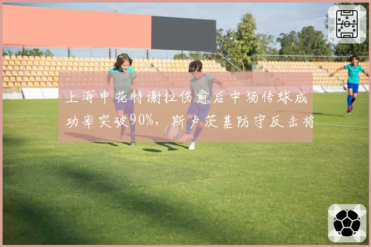上海申花特谢拉伤愈后中场传球成功率突破90%，斯卢茨基防守反击将提速