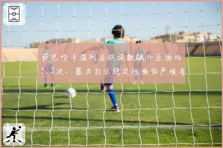 萨巴伦卡温网后双误数飙升至场均5.2次，暴力打法稳定性面临严峻考验