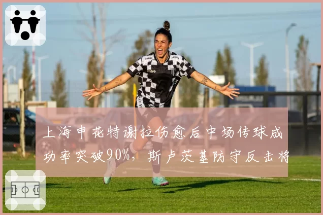 上海申花特谢拉伤愈后中场传球成功率突破90%，斯卢茨基防守反击将提速