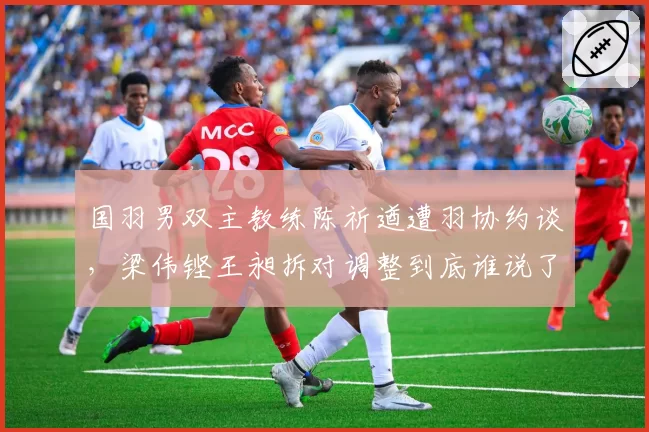 国羽男双主教练陈祈遒遭羽协约谈,梁伟铿王昶拆对调整到底谁说了算?