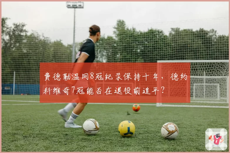 费德勒温网8冠纪录保持十年，德约科维奇7冠能否在退役前追平？