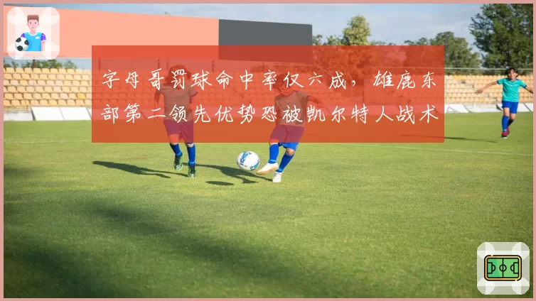 字母哥罚球命中率仅六成，雄鹿东部第二领先优势恐被凯尔特人战术针对？