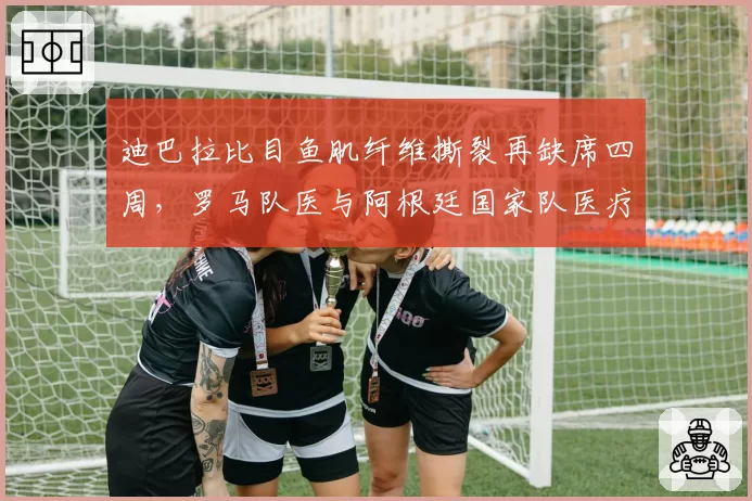 迪巴拉比目鱼肌纤维撕裂再缺席四周，罗马队医与阿根廷国家队医疗组爆发矛盾