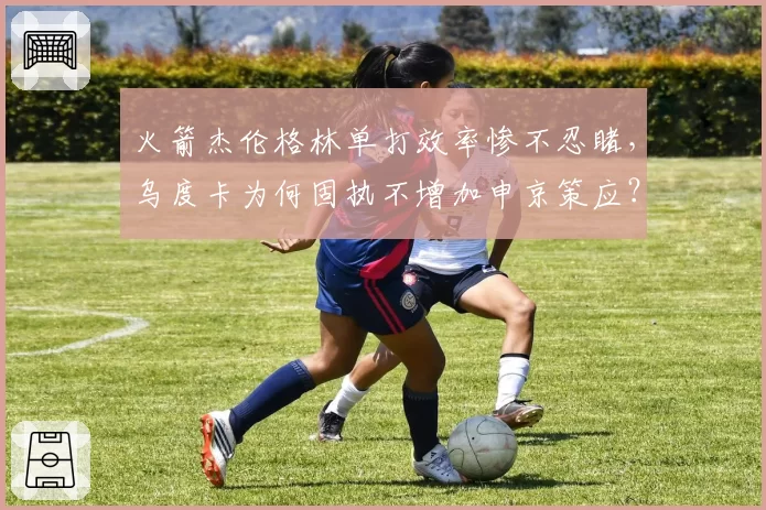 火箭杰伦格林单打效率惨不忍睹，乌度卡为何固执不增加申京策应？