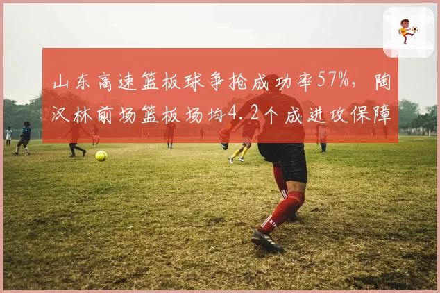 山东高速篮板球争抢成功率57%，陶汉林前场篮板场均4.2个成进攻保障