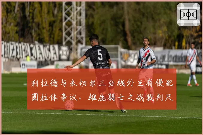 利拉德与米切尔三分线外互有侵犯圆柱体争议，雄鹿骑士之战裁判尺度被指双标