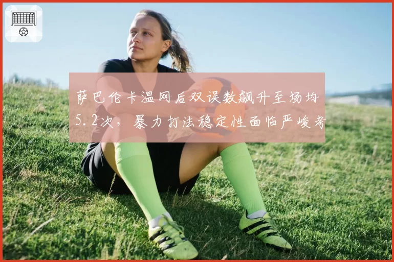 萨巴伦卡温网后双误数飙升至场均5.2次,暴力打法稳定性面临严峻考验