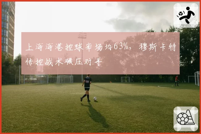 上海海港控球率场均63%，穆斯卡特传控战术碾压对手