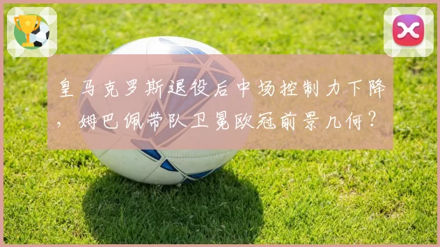 皇马克罗斯退役后中场控制力下降，姆巴佩带队卫冕欧冠前景几何？
