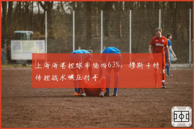 上海海港控球率场均63%，穆斯卡特传控战术碾压对手