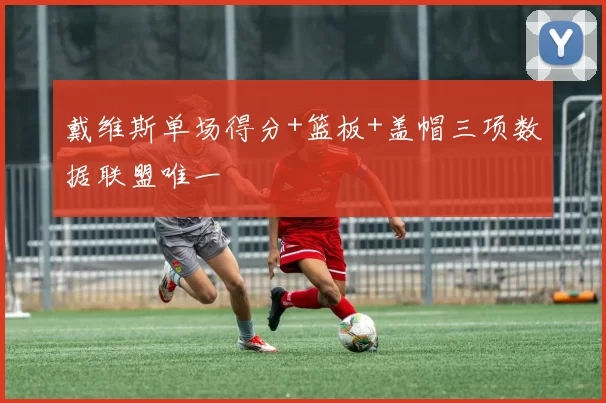 戴维斯单场得分+篮板+盖帽三项数据联盟唯一