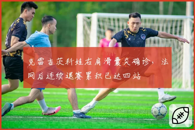 克雷吉茨科娃右肩滑囊炎确诊,法网后连续退赛累积已达四站