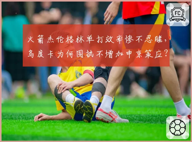 火箭杰伦格林单打效率惨不忍睹，乌度卡为何固执不增加申京策应？