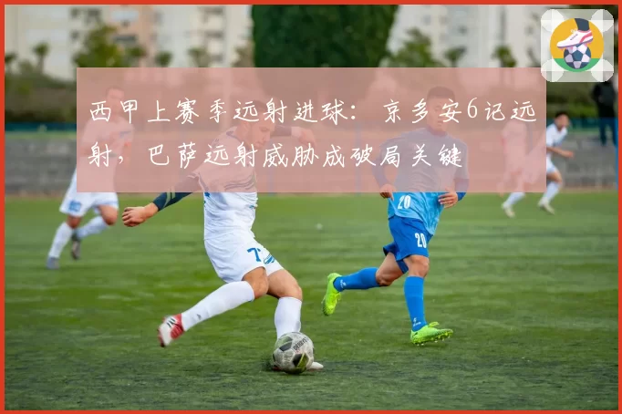 西甲上赛季远射进球:京多安6记远射,巴萨远射威胁成破局关键