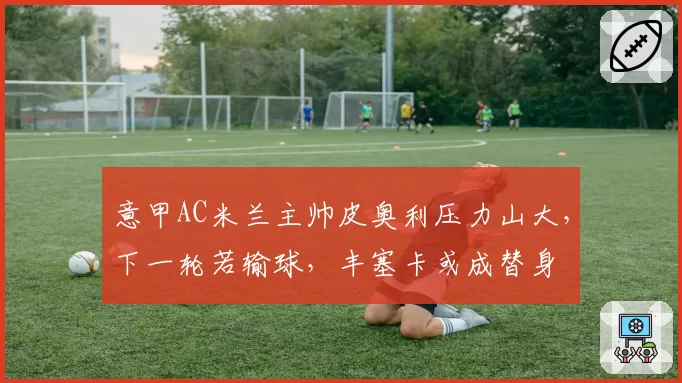 意甲AC米兰主帅皮奥利压力山大,下一轮若输球,丰塞卡或成替身