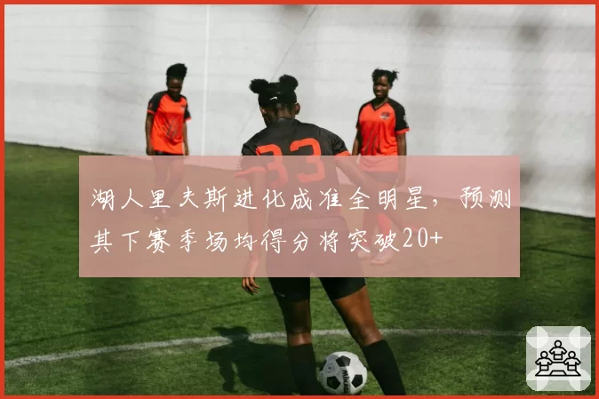 湖人里夫斯进化成准全明星,预测其下赛季场均得分将突破20+