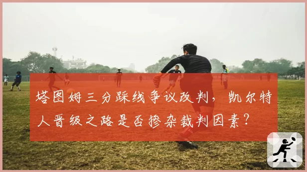 塔图姆三分踩线争议改判，凯尔特人晋级之路是否掺杂裁判因素？