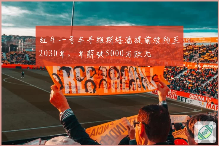 红牛一号车手维斯塔潘提前续约至2030年,年薪破5000万欧元
