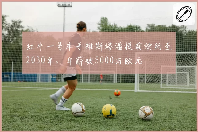 红牛一号车手维斯塔潘提前续约至2030年,年薪破5000万欧元