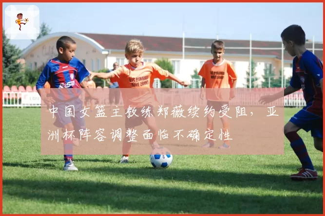 中国女篮主教练郑薇续约受阻,亚洲杯阵容调整面临不确定性
