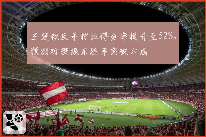 王楚钦反手拧拉得分率提升至52%，预测对樊振东胜率突破六成