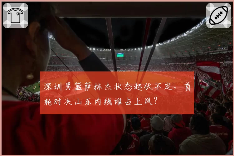 深圳男篮萨林杰状态起伏不定，首轮对决山东内线谁占上风？