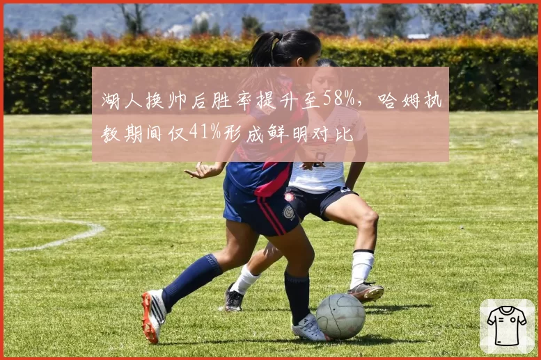 湖人换帅后胜率提升至58%,哈姆执教期间仅41%形成鲜明对比