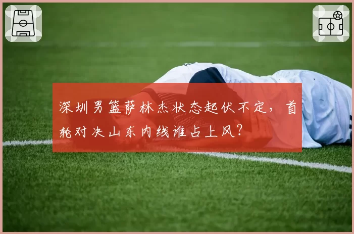 深圳男篮萨林杰状态起伏不定，首轮对决山东内线谁占上风？