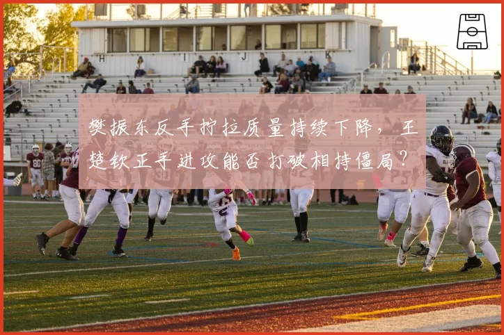 樊振东反手拧拉质量持续下降,王楚钦正手进攻能否打破相持僵局?