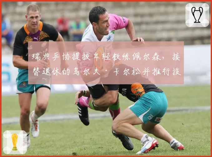 瑞典乒协提拔年轻教练佩尔森，接替退休的乌尔夫·卡尔松并推行技术改革