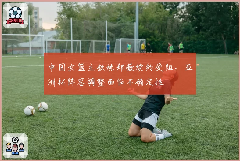 中国女篮主教练郑薇续约受阻，亚洲杯阵容调整面临不确定性