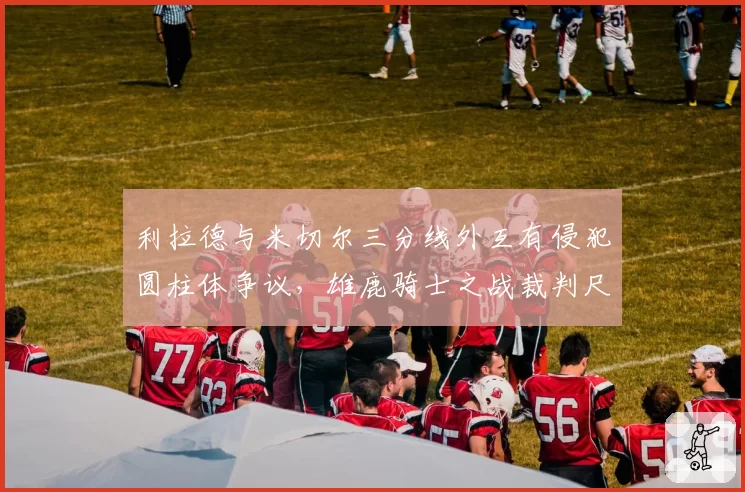 利拉德与米切尔三分线外互有侵犯圆柱体争议,雄鹿骑士之战裁判尺度被指双标