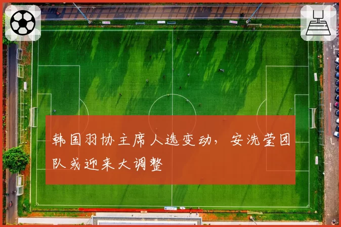 韩国羽协主席人选变动，安洗莹团队或迎来大调整