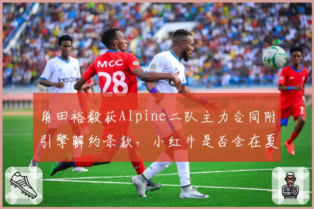 角田裕毅获Alpine二队主力合同附引擎解约条款，小红牛是否会在夏休后提前官宣放行？