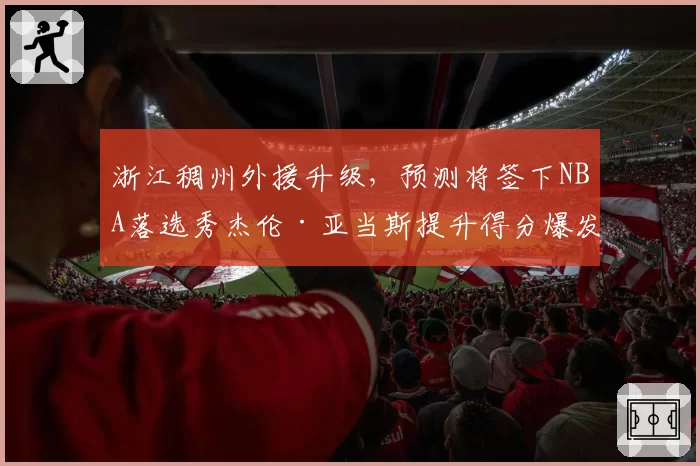 浙江稠州外援升级，预测将签下NBA落选秀杰伦·亚当斯提升得分爆发力