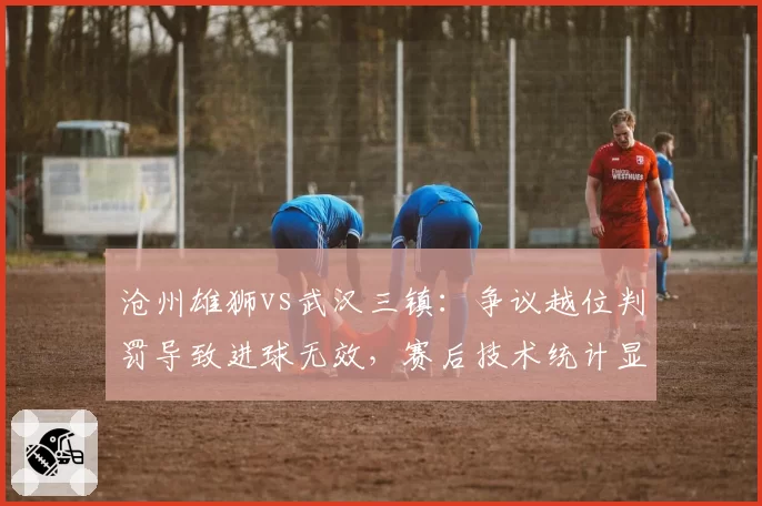 沧州雄狮vs武汉三镇：争议越位判罚导致进球无效，赛后技术统计显示并不越位