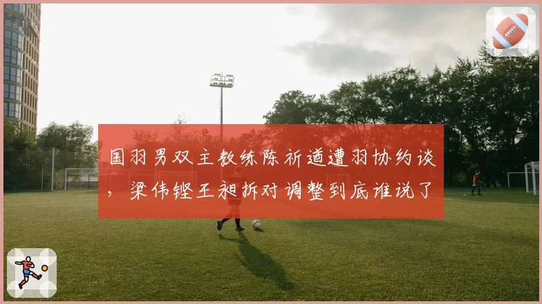 国羽男双主教练陈祈遒遭羽协约谈，梁伟铿王昶拆对调整到底谁说了算？